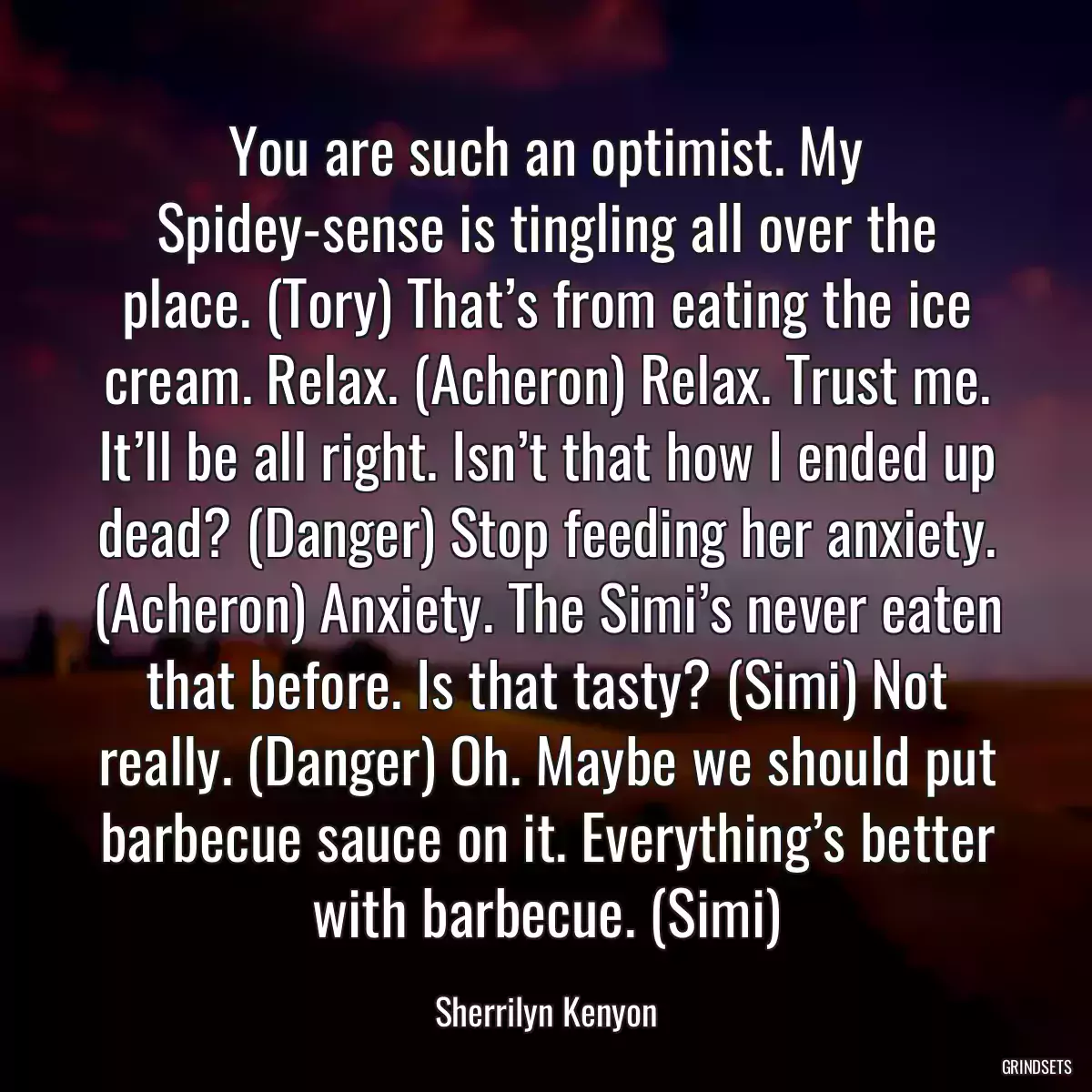 You are such an optimist. My Spidey-sense is tingling all over the place. (Tory) That’s from eating the ice cream. Relax. (Acheron) Relax. Trust me. It’ll be all right. Isn’t that how I ended up dead? (Danger) Stop feeding her anxiety. (Acheron) Anxiety. The Simi’s never eaten that before. Is that tasty? (Simi) Not really. (Danger) Oh. Maybe we should put barbecue sauce on it. Everything’s better with barbecue. (Simi)