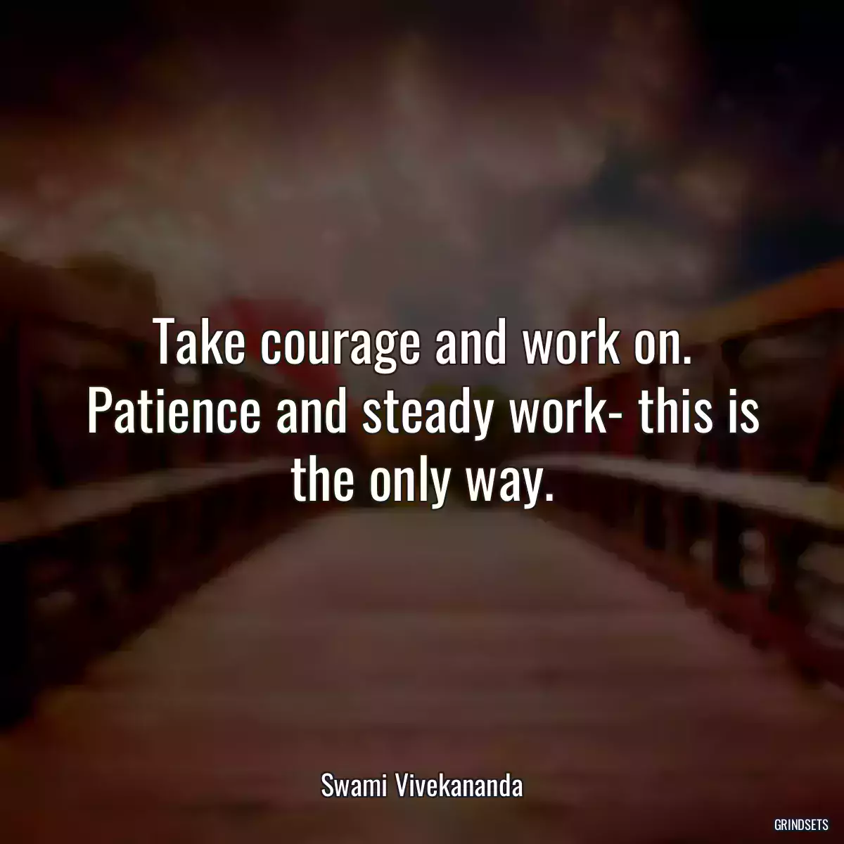 Take courage and work on. Patience and steady work- this is the only way.