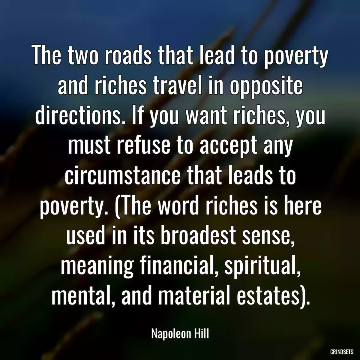 The two roads that lead to poverty and riches travel in opposite directions. If you want riches, you must refuse to accept any circumstance that leads to poverty. (The word riches is here used in its broadest sense, meaning financial, spiritual, mental, and material estates).