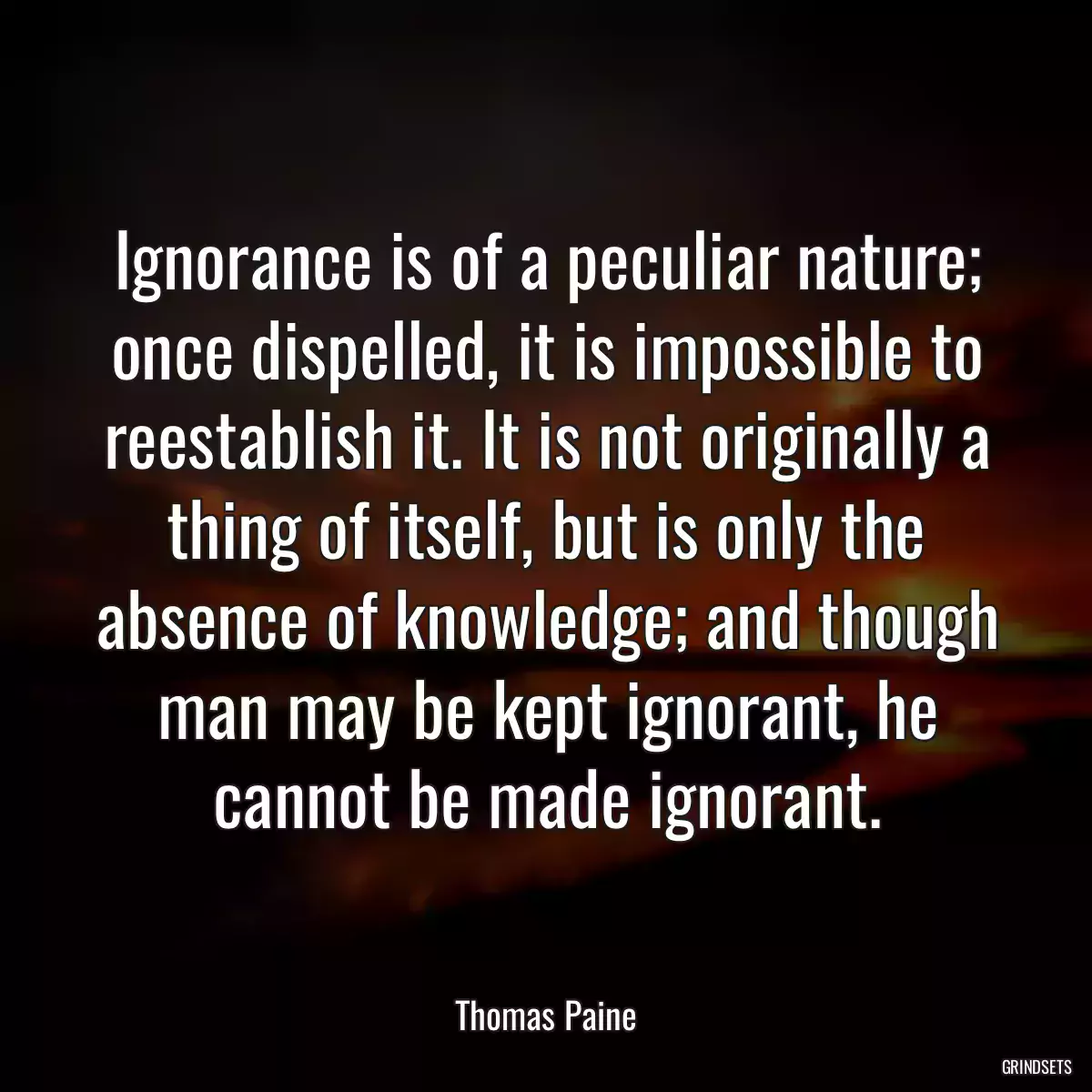 Ignorance is of a peculiar nature; once dispelled, it is impossible to reestablish it. It is not originally a thing of itself, but is only the absence of knowledge; and though man may be kept ignorant, he cannot be made ignorant.