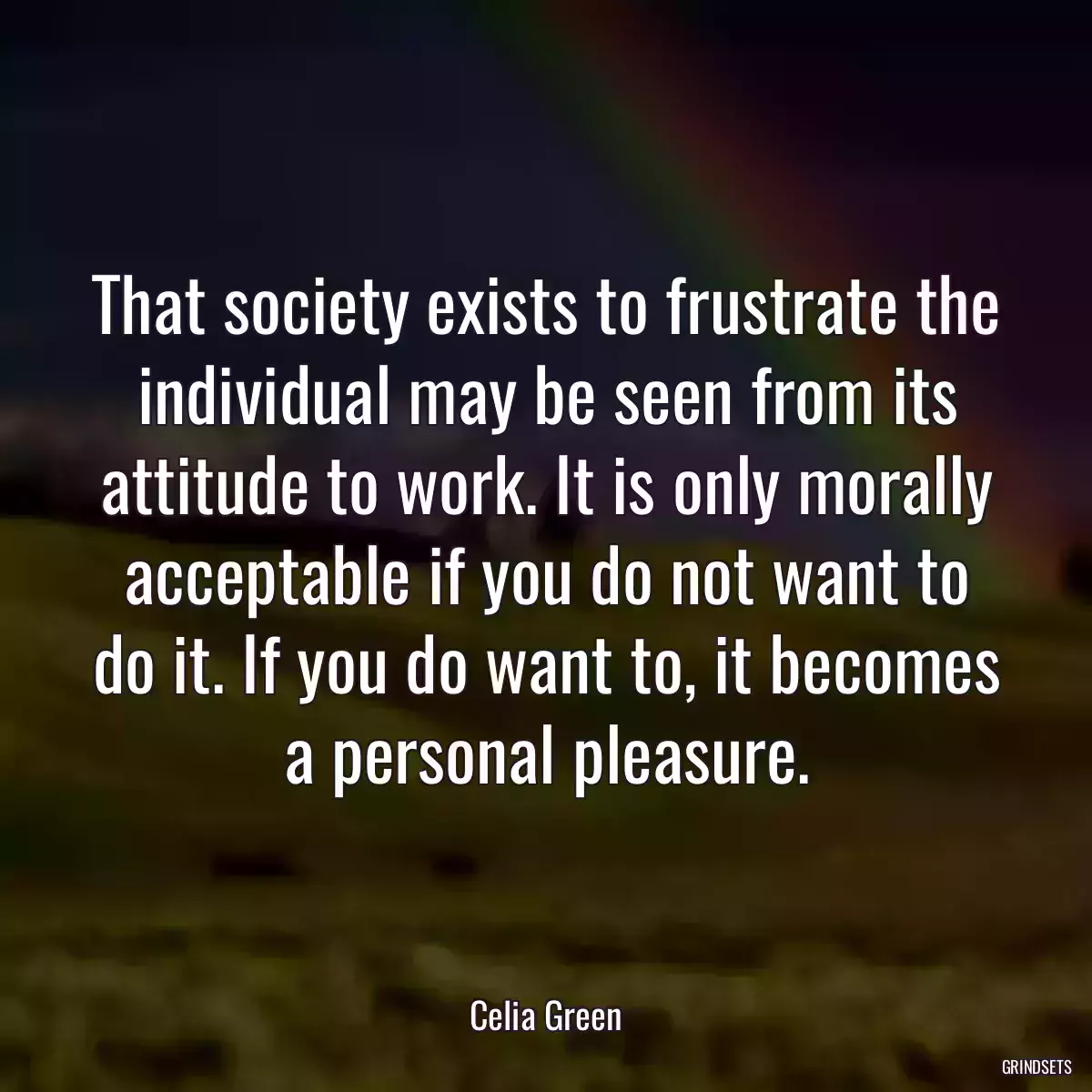 That society exists to frustrate the individual may be seen from its attitude to work. It is only morally acceptable if you do not want to do it. If you do want to, it becomes a personal pleasure.