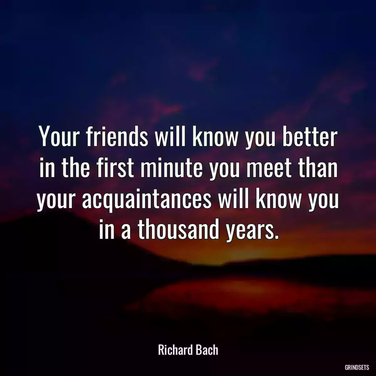 Your friends will know you better in the first minute you meet than your acquaintances will know you in a thousand years.