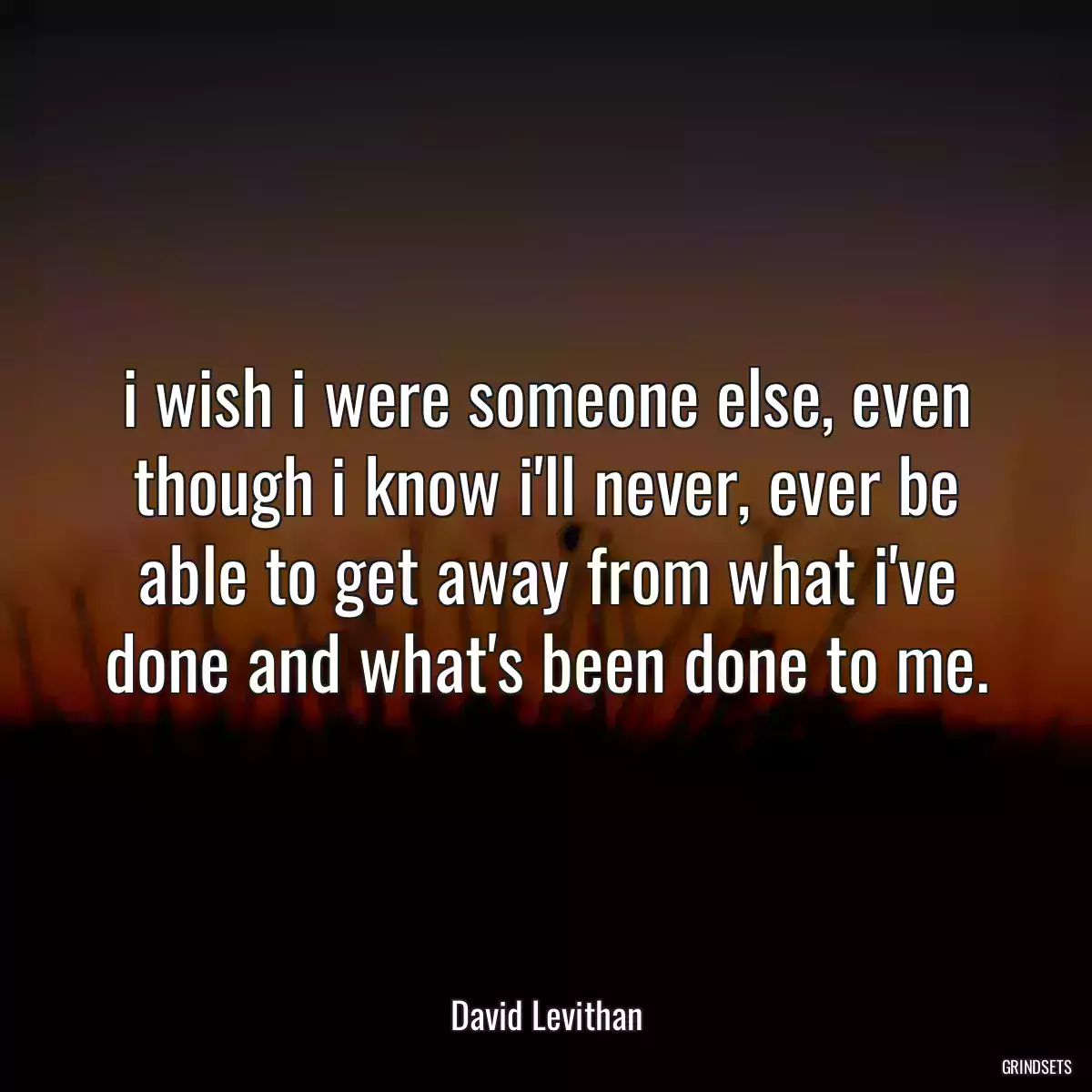 i wish i were someone else, even though i know i\'ll never, ever be able to get away from what i\'ve done and what\'s been done to me.