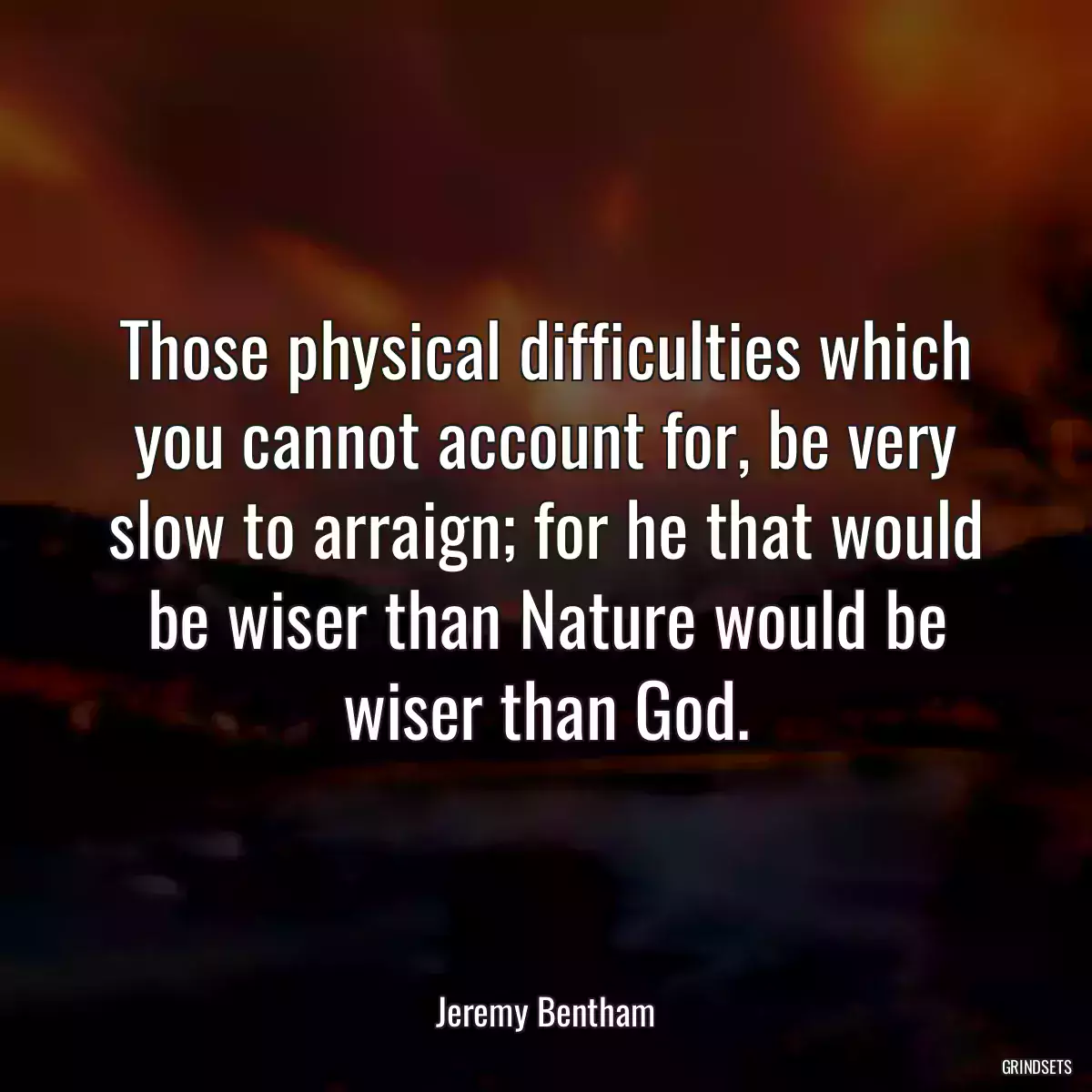 Those physical difficulties which you cannot account for, be very slow to arraign; for he that would be wiser than Nature would be wiser than God.