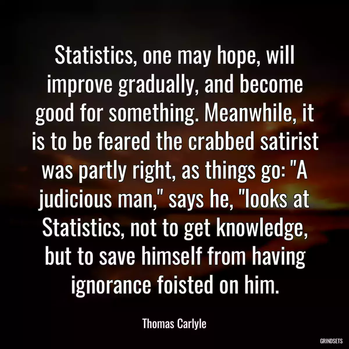 Statistics, one may hope, will improve gradually, and become good for something. Meanwhile, it is to be feared the crabbed satirist was partly right, as things go: \