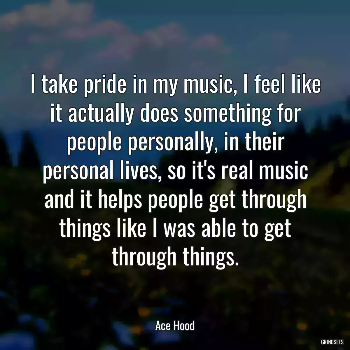 I take pride in my music, I feel like it actually does something for people personally, in their personal lives, so it\'s real music and it helps people get through things like I was able to get through things.