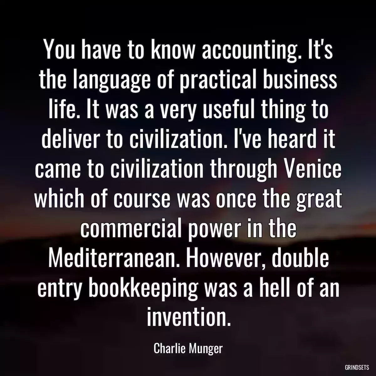 You have to know accounting. It\'s the language of practical business life. It was a very useful thing to deliver to civilization. I\'ve heard it came to civilization through Venice which of course was once the great commercial power in the Mediterranean. However, double entry bookkeeping was a hell of an invention.