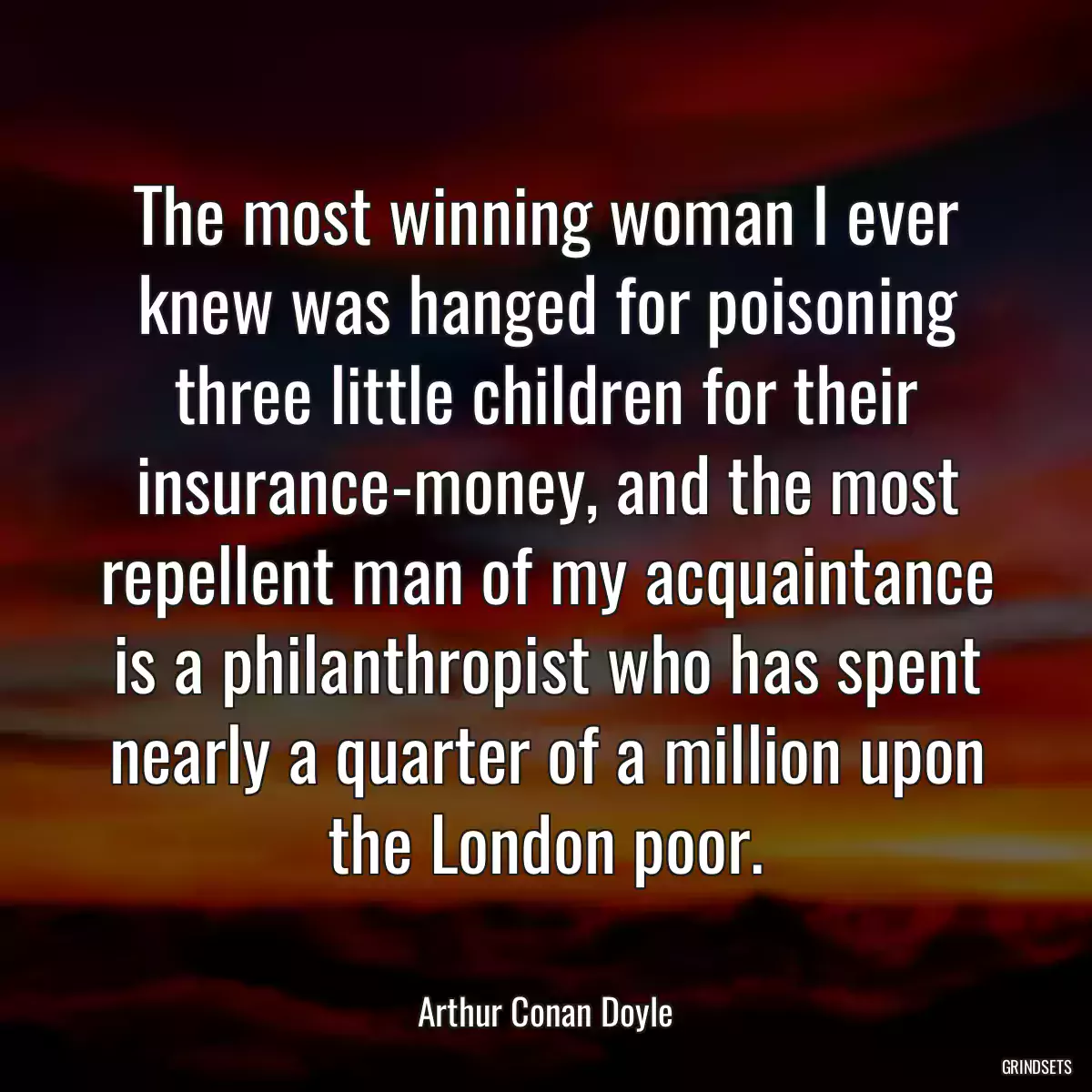 The most winning woman I ever knew was hanged for poisoning three little children for their insurance-money, and the most repellent man of my acquaintance is a philanthropist who has spent nearly a quarter of a million upon the London poor.