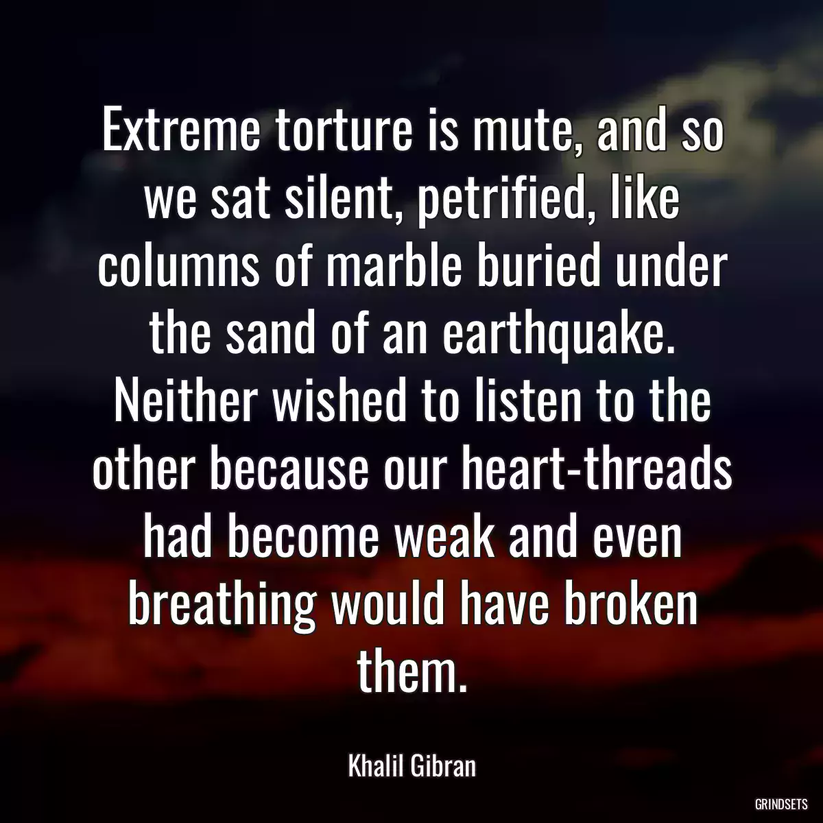 Extreme torture is mute, and so we sat silent, petrified, like columns of marble buried under the sand of an earthquake. Neither wished to listen to the other because our heart-threads had become weak and even breathing would have broken them.