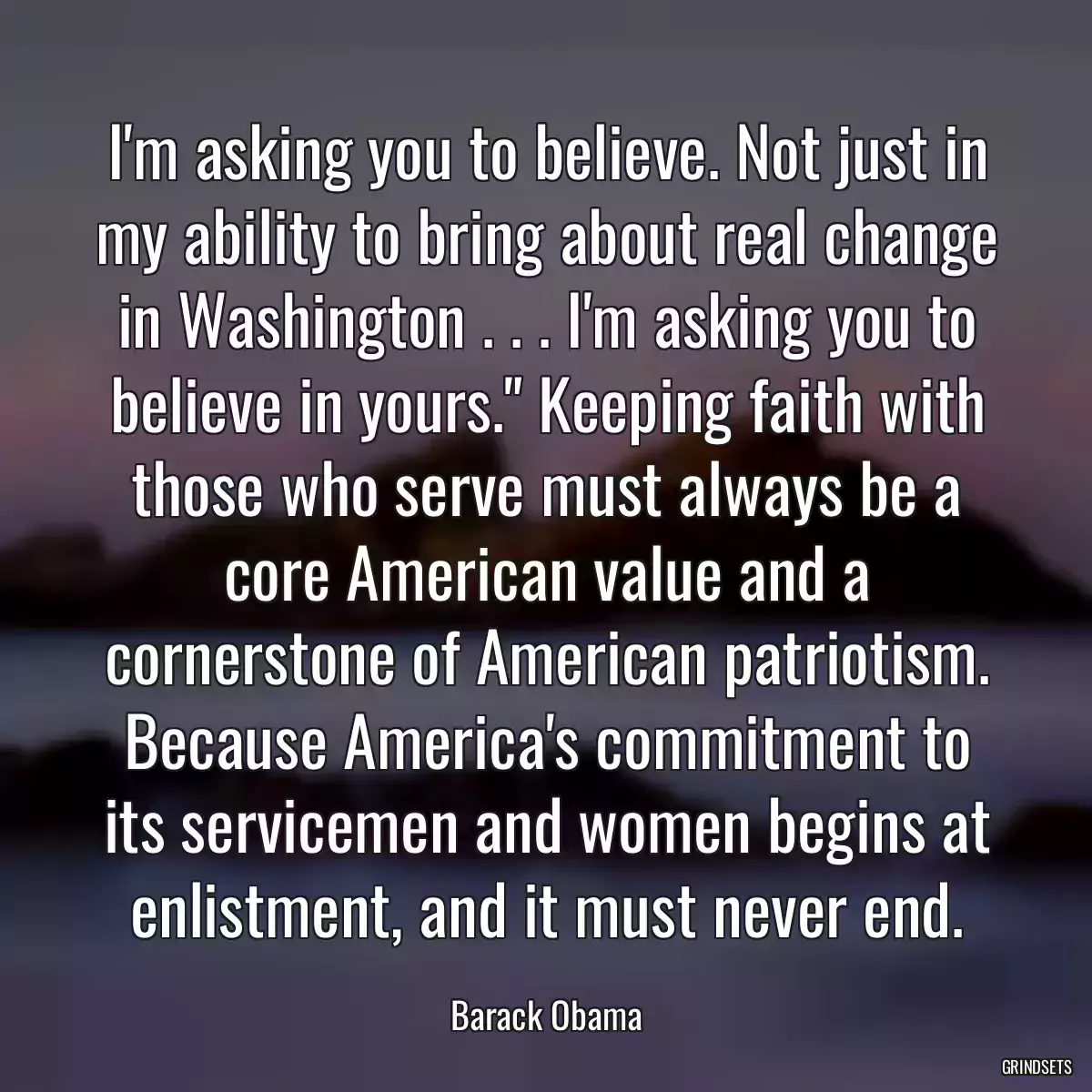 I\'m asking you to believe. Not just in my ability to bring about real change in Washington . . . I\'m asking you to believe in yours.\