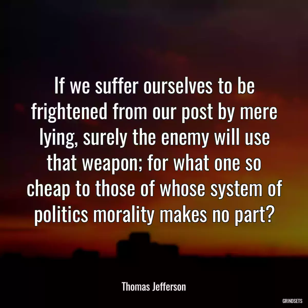 If we suffer ourselves to be frightened from our post by mere lying, surely the enemy will use that weapon; for what one so cheap to those of whose system of politics morality makes no part?