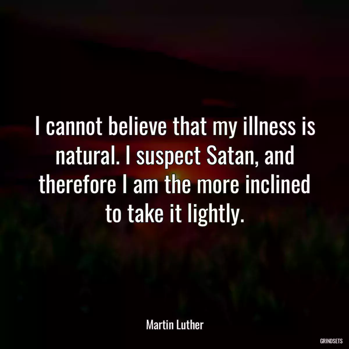 I cannot believe that my illness is natural. I suspect Satan, and therefore I am the more inclined to take it lightly.