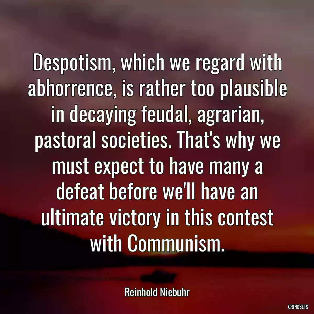 Despotism, which we regard with abhorrence, is rather too plausible in decaying feudal, agrarian, pastoral societies. That\'s why we must expect to have many a defeat before we\'ll have an ultimate victory in this contest with Communism.