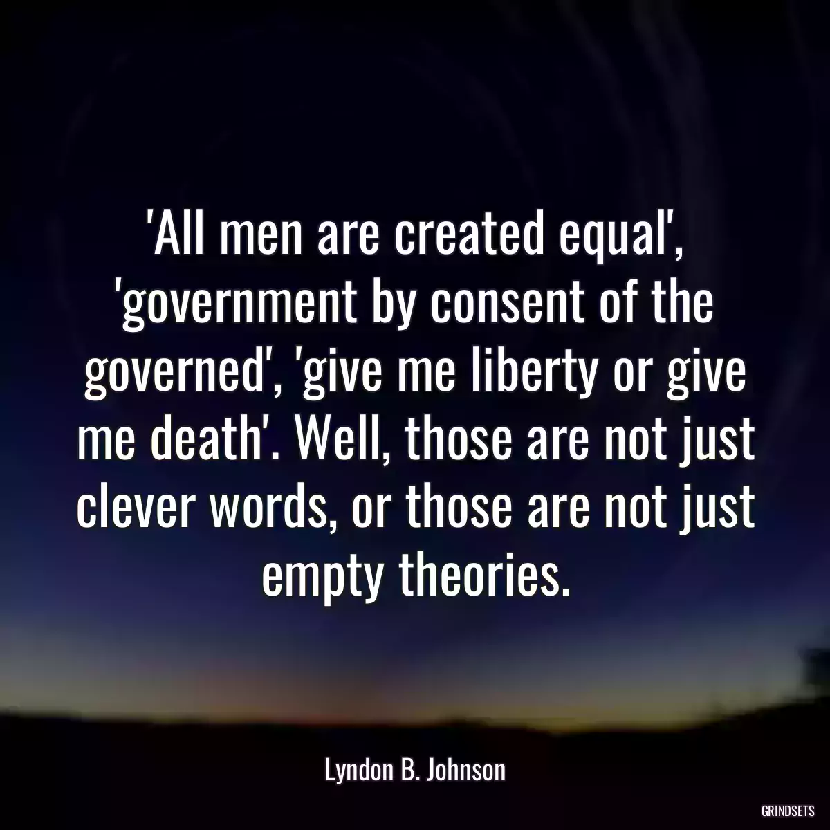 \'All men are created equal\', \'government by consent of the governed\', \'give me liberty or give me death\'. Well, those are not just clever words, or those are not just empty theories.