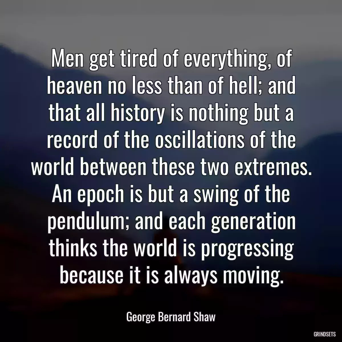 Men get tired of everything, of heaven no less than of hell; and that all history is nothing but a record of the oscillations of the world between these two extremes. An epoch is but a swing of the pendulum; and each generation thinks the world is progressing because it is always moving.