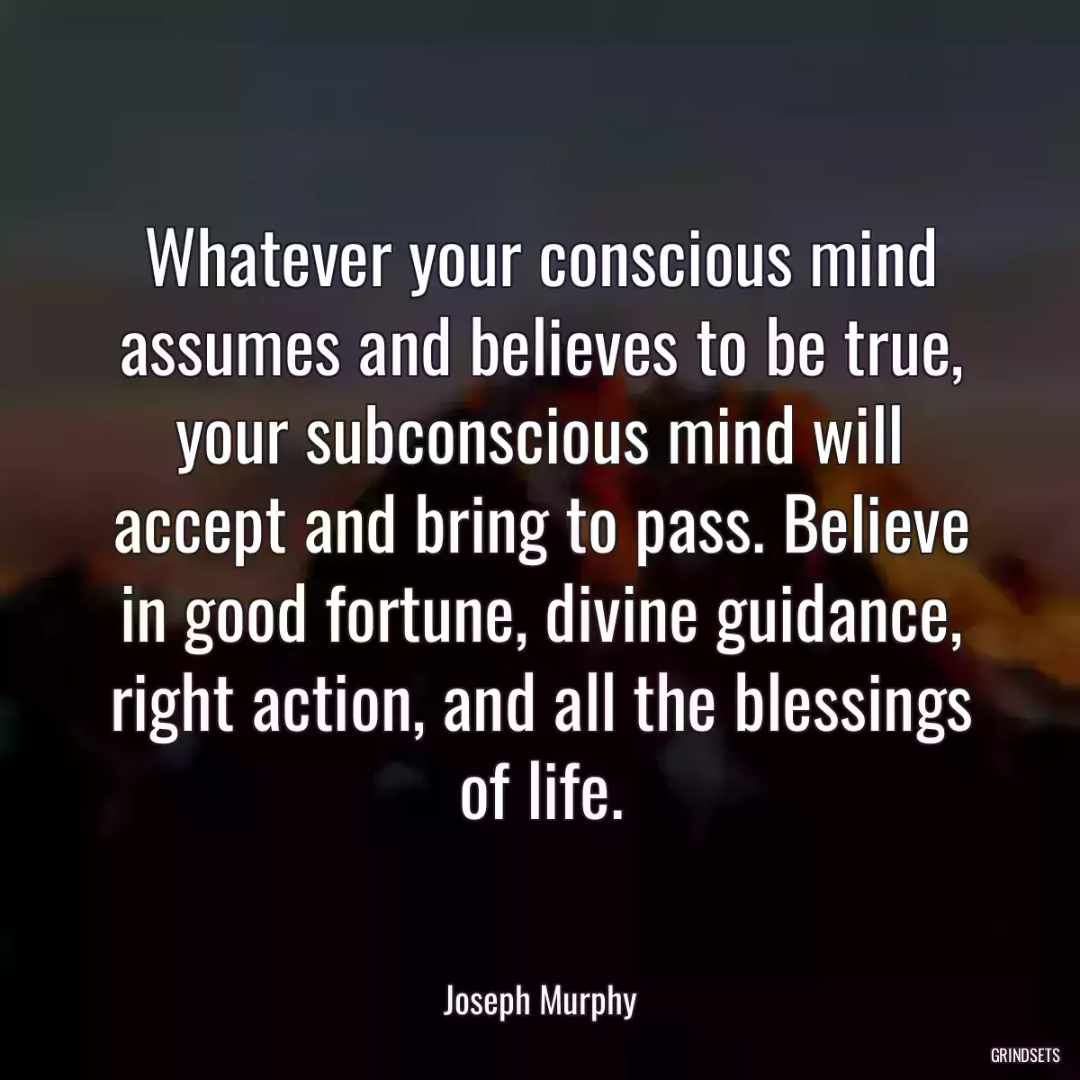 Whatever your conscious mind assumes and believes to be true, your subconscious mind will accept and bring to pass. Believe in good fortune, divine guidance, right action, and all the blessings of life.