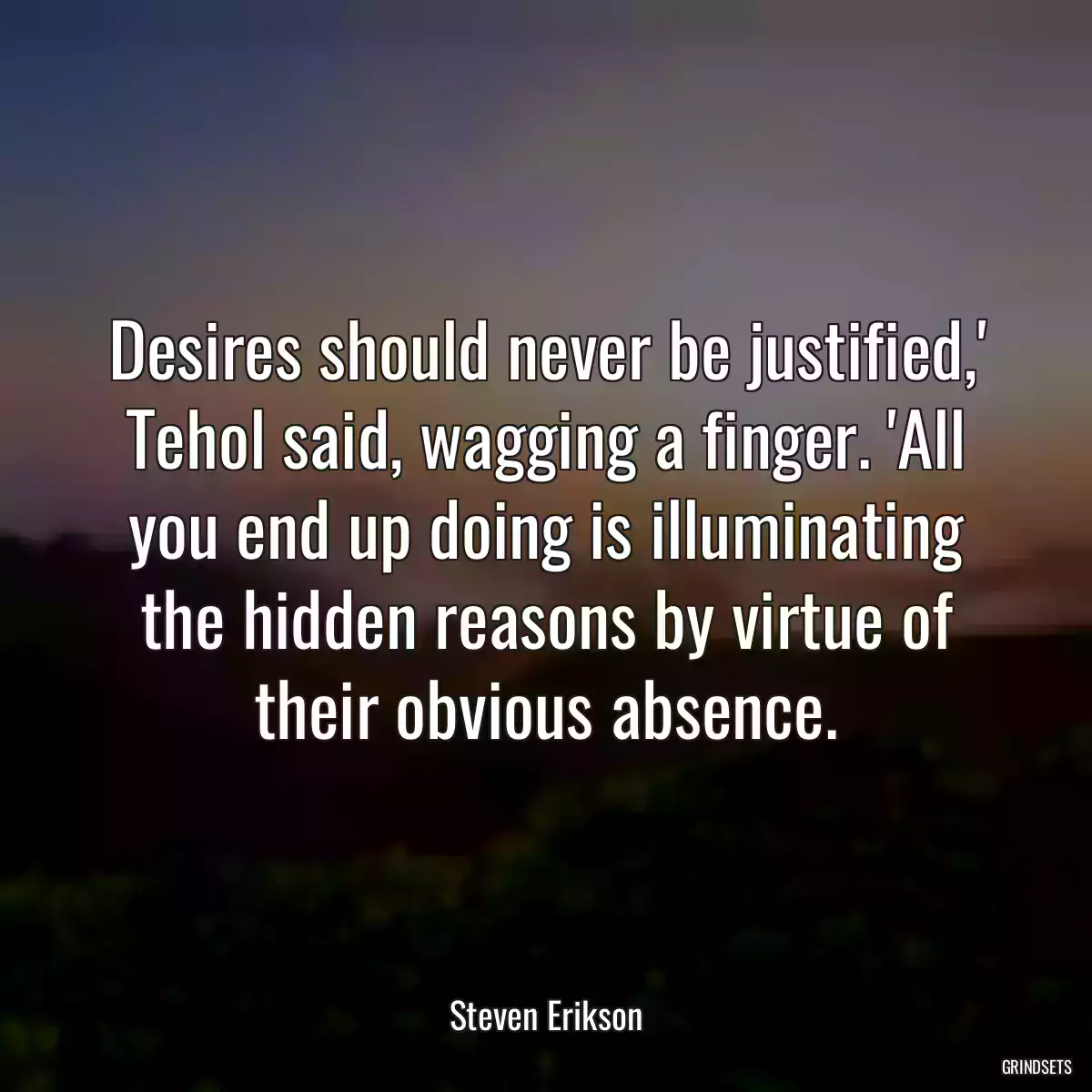 Desires should never be justified,\' Tehol said, wagging a finger. \'All you end up doing is illuminating the hidden reasons by virtue of their obvious absence.