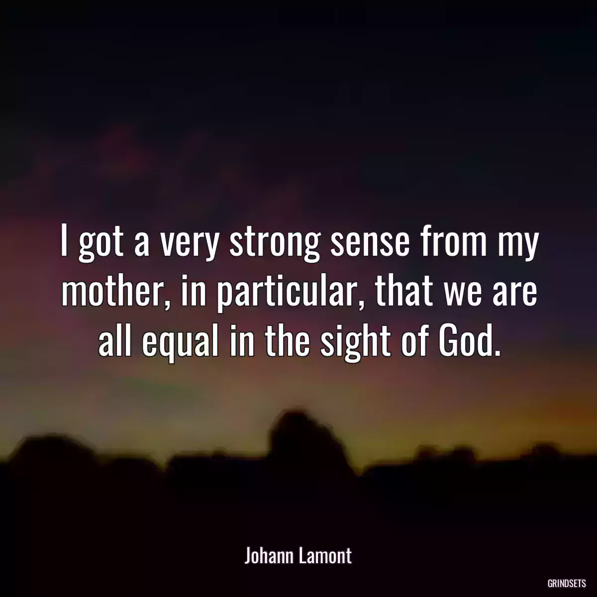 I got a very strong sense from my mother, in particular, that we are all equal in the sight of God.