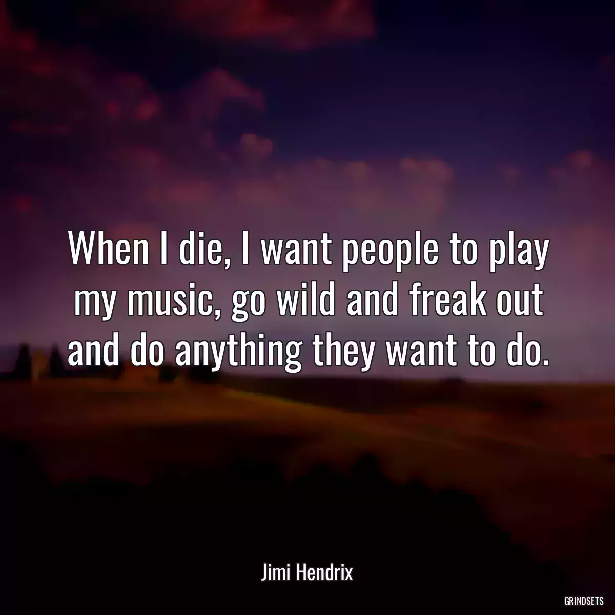 When I die, I want people to play my music, go wild and freak out and do anything they want to do.