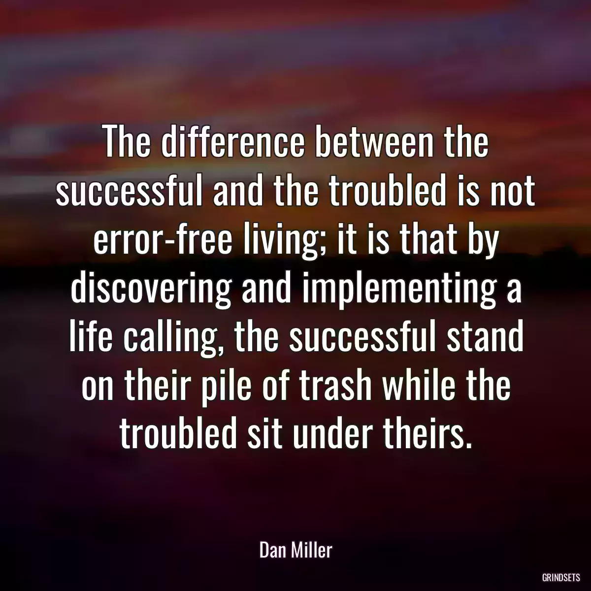 The difference between the successful and the troubled is not error-free living; it is that by discovering and implementing a life calling, the successful stand on their pile of trash while the troubled sit under theirs.