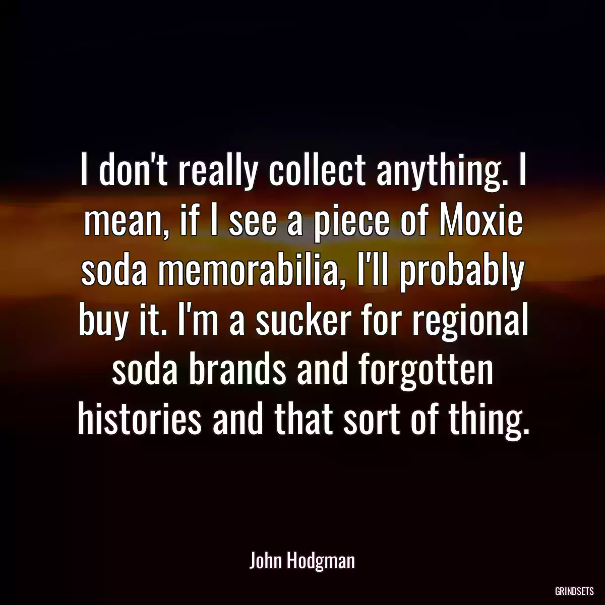 I don\'t really collect anything. I mean, if I see a piece of Moxie soda memorabilia, I\'ll probably buy it. I\'m a sucker for regional soda brands and forgotten histories and that sort of thing.