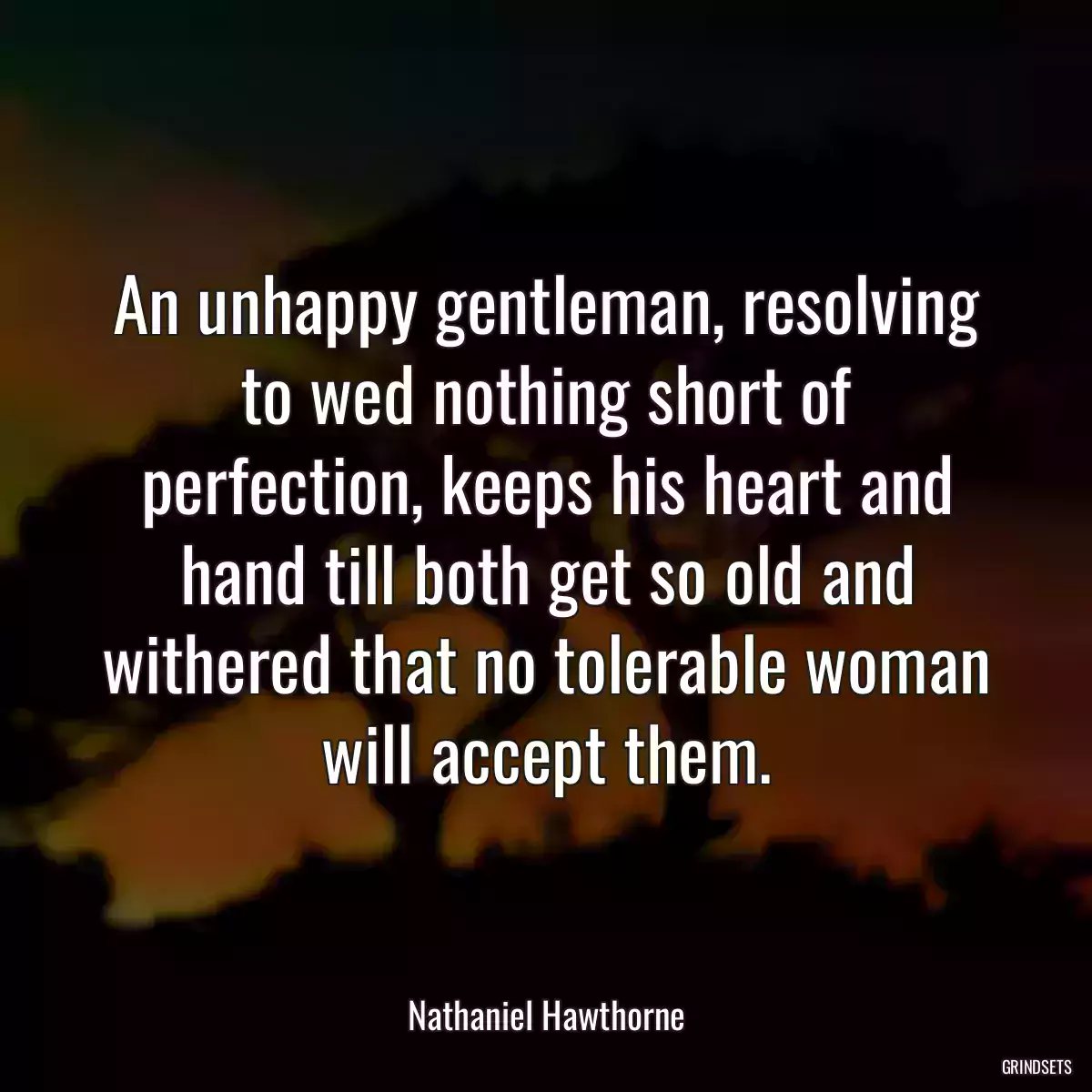 An unhappy gentleman, resolving to wed nothing short of perfection, keeps his heart and hand till both get so old and withered that no tolerable woman will accept them.