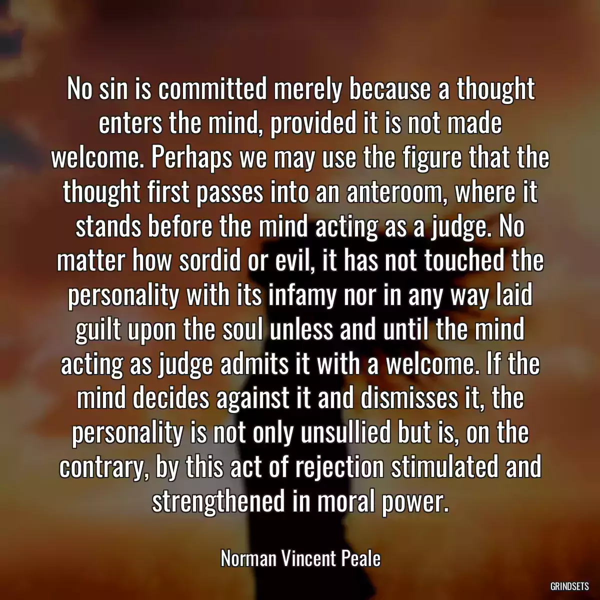 No sin is committed merely because a thought enters the mind, provided it is not made welcome. Perhaps we may use the figure that the thought first passes into an anteroom, where it stands before the mind acting as a judge. No matter how sordid or evil, it has not touched the personality with its infamy nor in any way laid guilt upon the soul unless and until the mind acting as judge admits it with a welcome. If the mind decides against it and dismisses it, the personality is not only unsullied but is, on the contrary, by this act of rejection stimulated and strengthened in moral power.