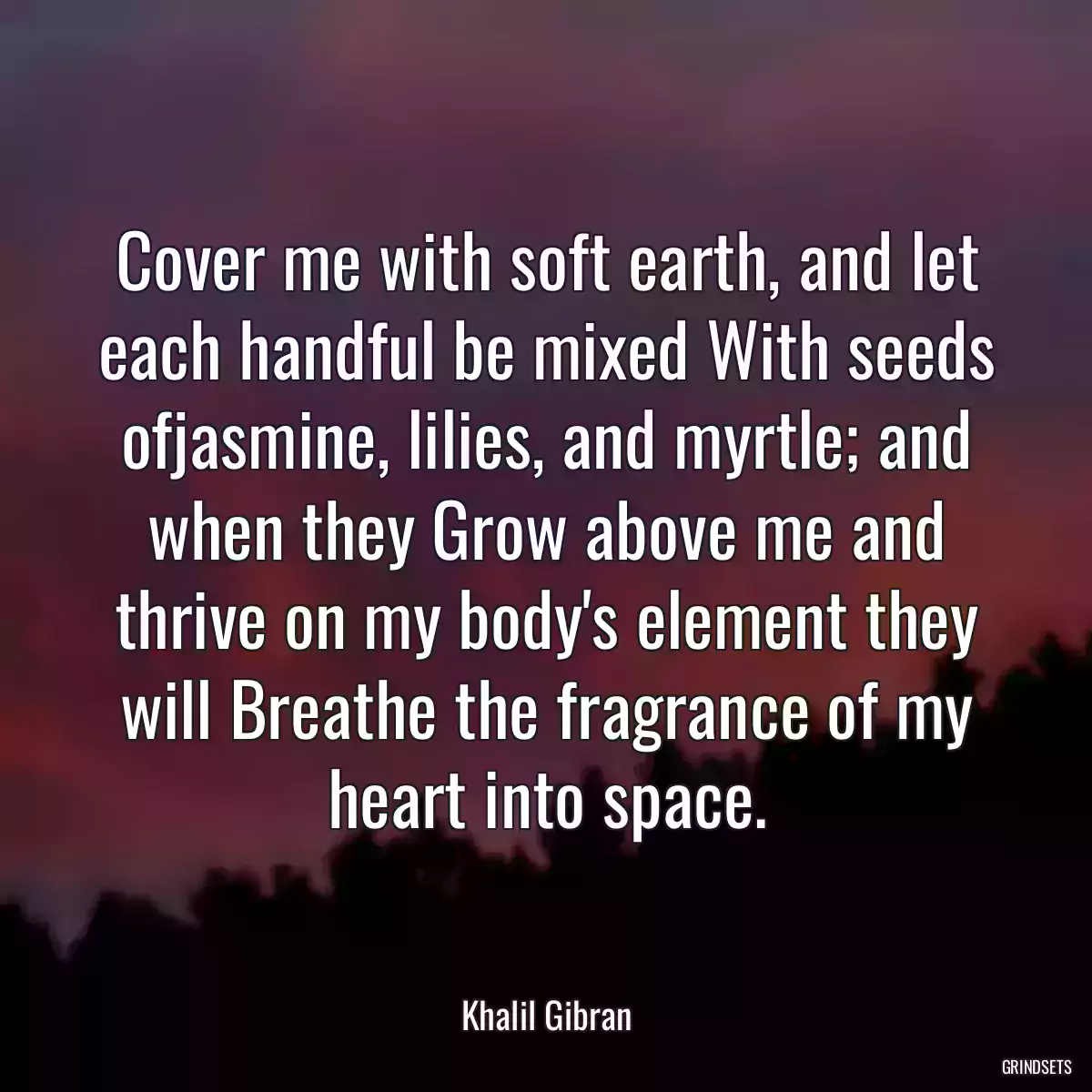 Cover me with soft earth, and let each handful be mixed With seeds ofjasmine, lilies, and myrtle; and when they Grow above me and thrive on my body\'s element they will Breathe the fragrance of my heart into space.