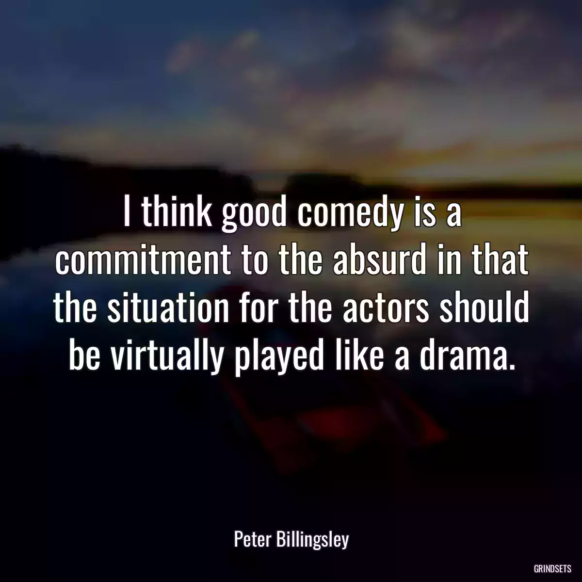 I think good comedy is a commitment to the absurd in that the situation for the actors should be virtually played like a drama.