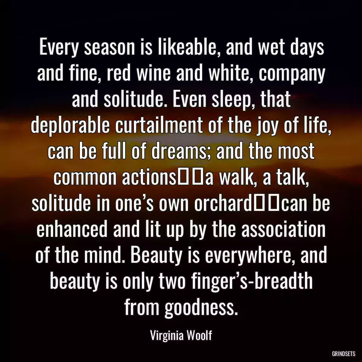 Every season is likeable, and wet days and fine, red wine and white, company and solitude. Even sleep, that deplorable curtailment of the joy of life, can be full of dreams; and the most common actions──a walk, a talk, solitude in one’s own orchard──can be enhanced and lit up by the association of the mind. Beauty is everywhere, and beauty is only two finger’s-breadth from goodness.