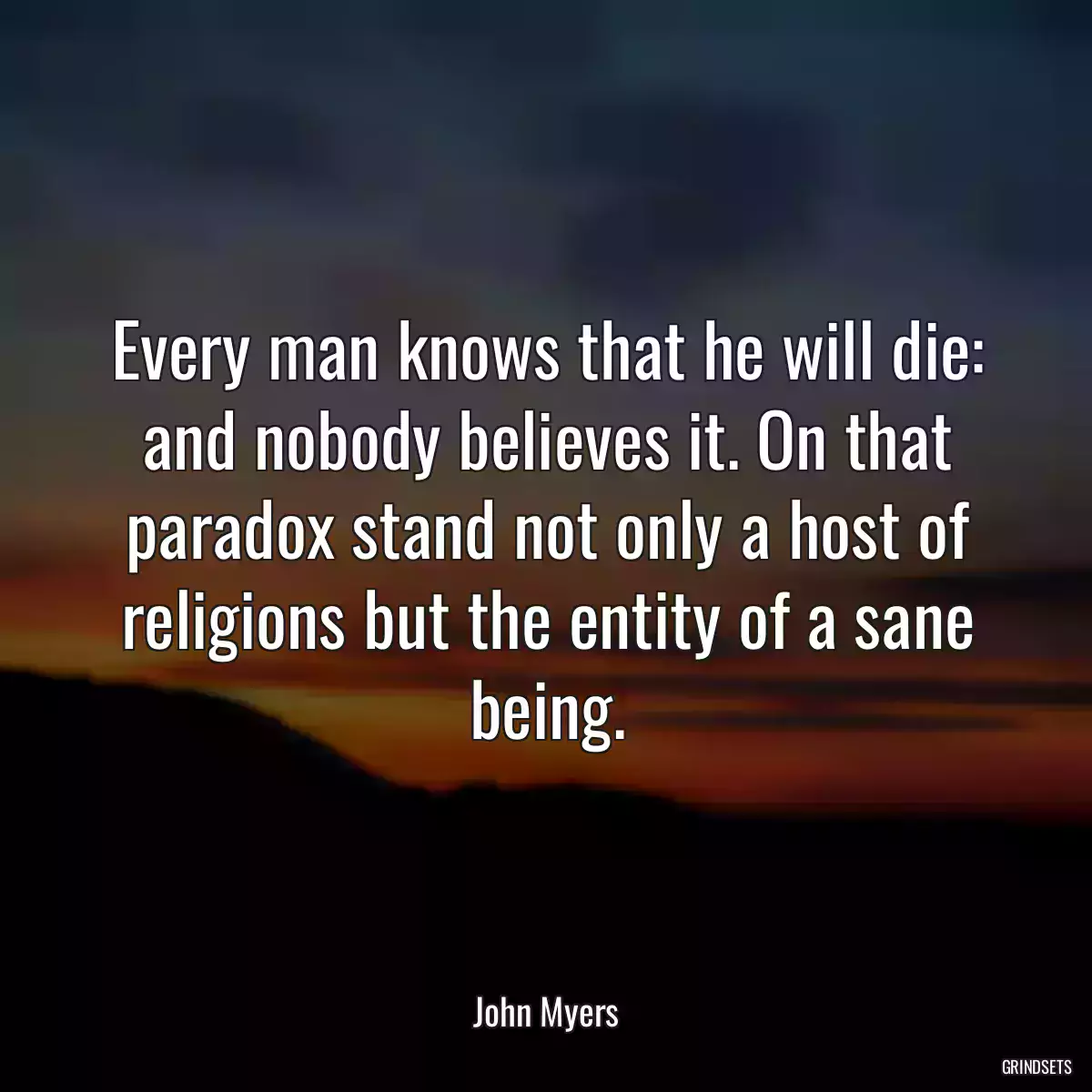 Every man knows that he will die: and nobody believes it. On that paradox stand not only a host of religions but the entity of a sane being.