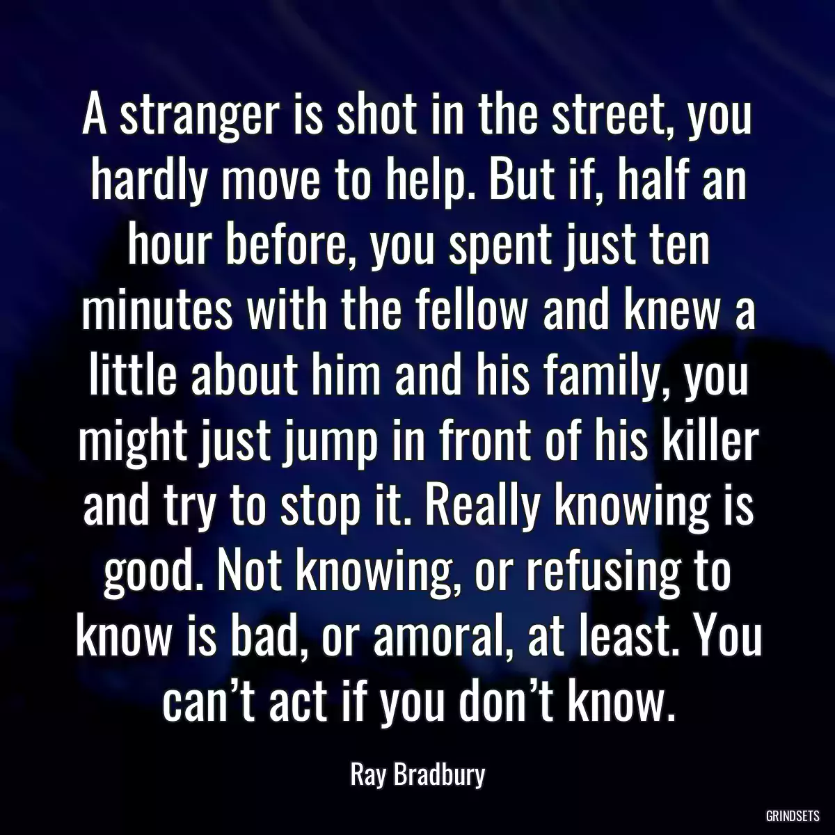 A stranger is shot in the street, you hardly move to help. But if, half an hour before, you spent just ten minutes with the fellow and knew a little about him and his family, you might just jump in front of his killer and try to stop it. Really knowing is good. Not knowing, or refusing to know is bad, or amoral, at least. You can’t act if you don’t know.