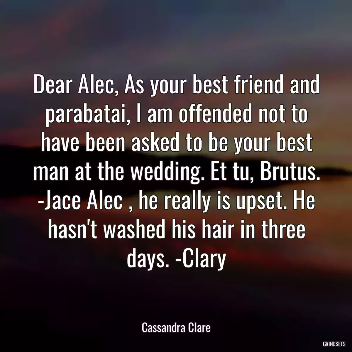 Dear Alec, As your best friend and parabatai, I am offended not to have been asked to be your best man at the wedding. Et tu, Brutus. -Jace Alec , he really is upset. He hasn\'t washed his hair in three days. -Clary