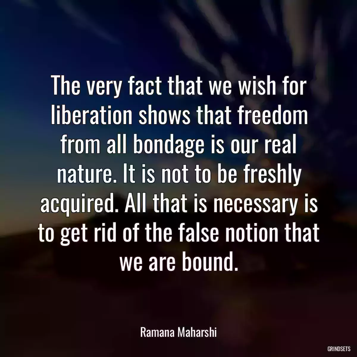 The very fact that we wish for liberation shows that freedom from all bondage is our real nature. It is not to be freshly acquired. All that is necessary is to get rid of the false notion that we are bound.