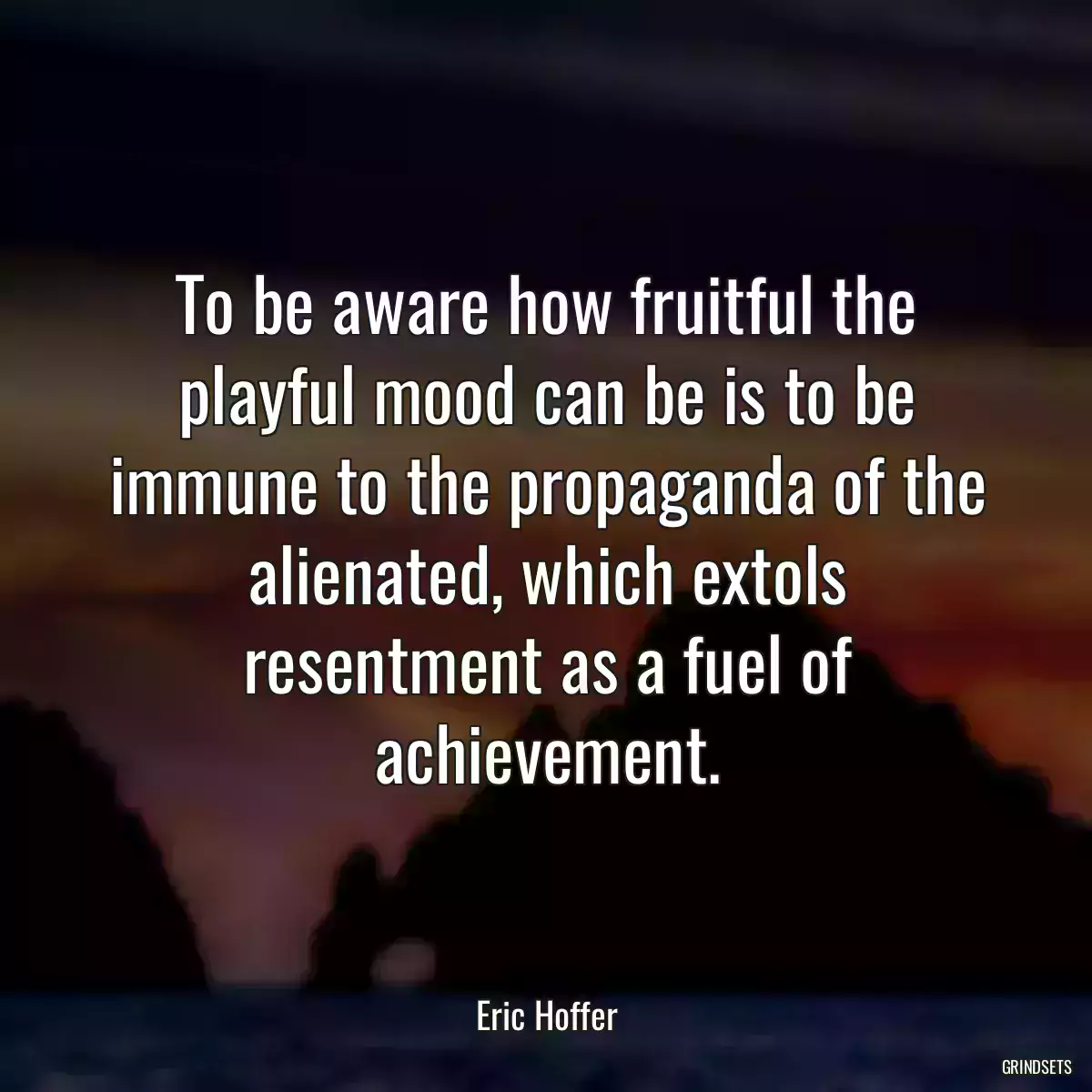 To be aware how fruitful the playful mood can be is to be immune to the propaganda of the alienated, which extols resentment as a fuel of achievement.