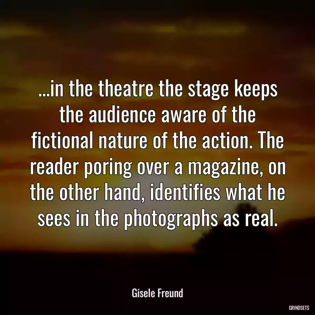 ...in the theatre the stage keeps the audience aware of the fictional nature of the action. The reader poring over a magazine, on the other hand, identifies what he sees in the photographs as real.