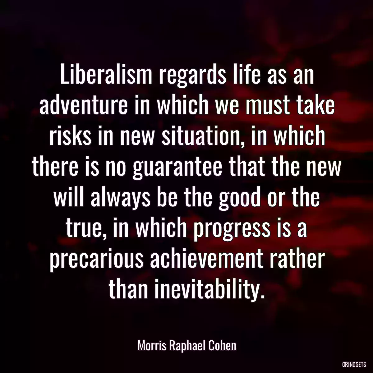 Liberalism regards life as an adventure in which we must take risks in new situation, in which there is no guarantee that the new will always be the good or the true, in which progress is a precarious achievement rather than inevitability.