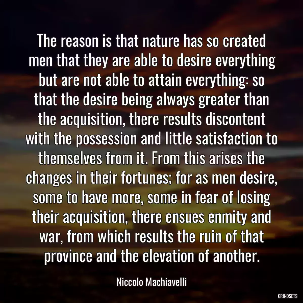 The reason is that nature has so created men that they are able to desire everything but are not able to attain everything: so that the desire being always greater than the acquisition, there results discontent with the possession and little satisfaction to themselves from it. From this arises the changes in their fortunes; for as men desire, some to have more, some in fear of losing their acquisition, there ensues enmity and war, from which results the ruin of that province and the elevation of another.