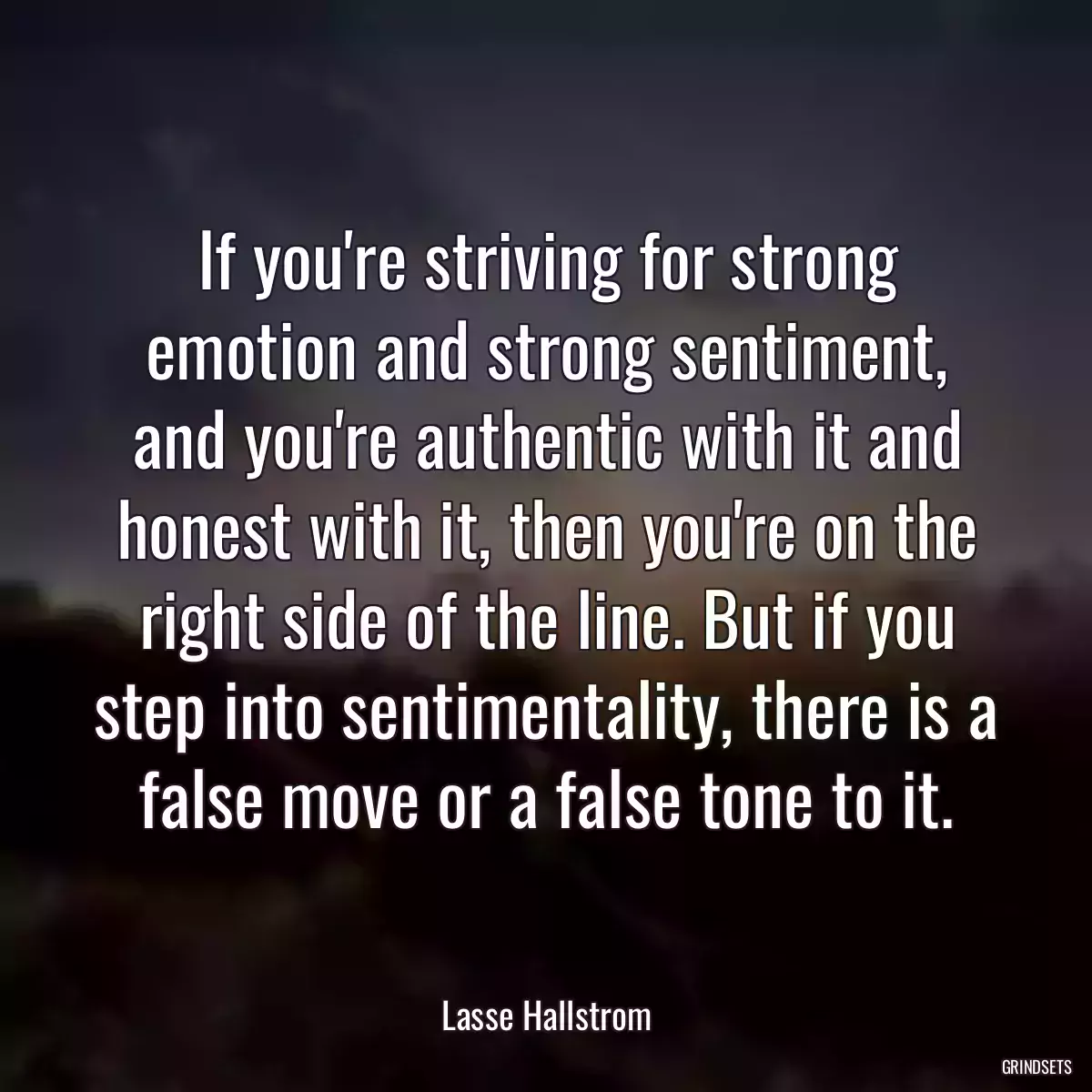 If you\'re striving for strong emotion and strong sentiment, and you\'re authentic with it and honest with it, then you\'re on the right side of the line. But if you step into sentimentality, there is a false move or a false tone to it.