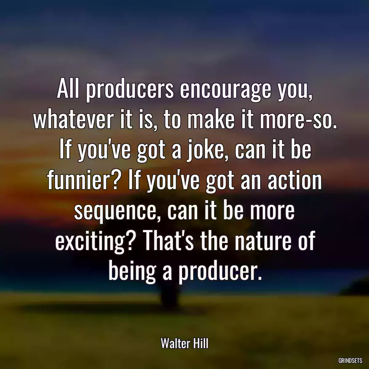 All producers encourage you, whatever it is, to make it more-so. If you\'ve got a joke, can it be funnier? If you\'ve got an action sequence, can it be more exciting? That\'s the nature of being a producer.