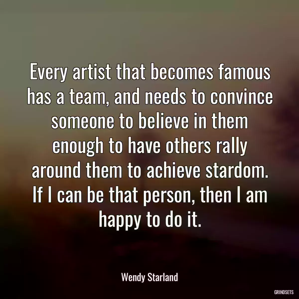 Every artist that becomes famous has a team, and needs to convince someone to believe in them enough to have others rally around them to achieve stardom. If I can be that person, then I am happy to do it.