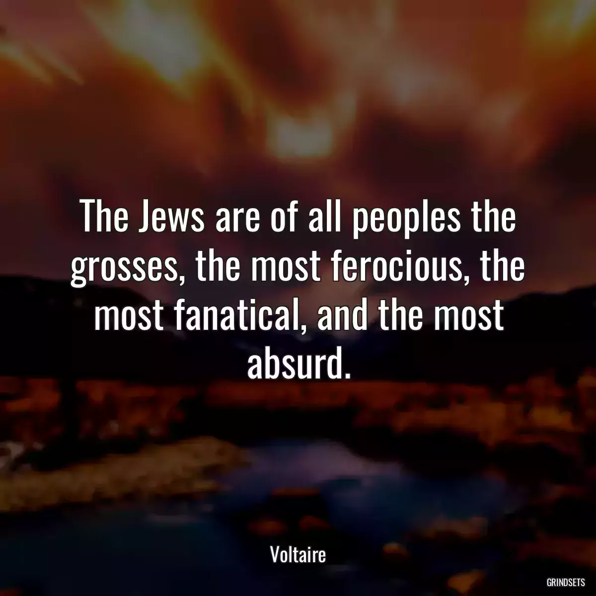 The Jews are of all peoples the grosses, the most ferocious, the most fanatical, and the most absurd.