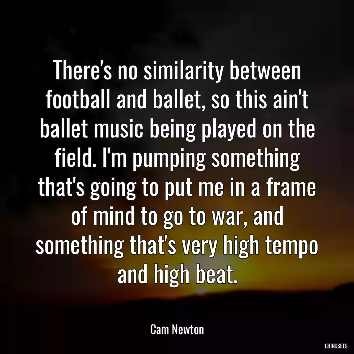 There\'s no similarity between football and ballet, so this ain\'t ballet music being played on the field. I\'m pumping something that\'s going to put me in a frame of mind to go to war, and something that\'s very high tempo and high beat.