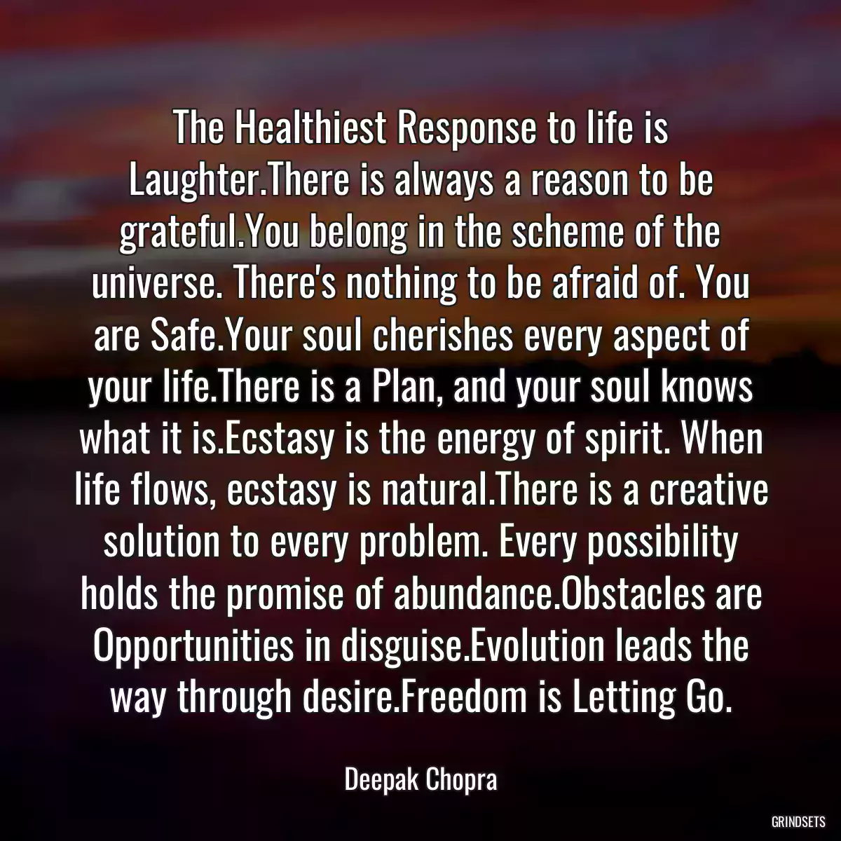 The Healthiest Response to life is Laughter.There is always a reason to be grateful.You belong in the scheme of the universe. There\'s nothing to be afraid of. You are Safe.Your soul cherishes every aspect of your life.There is a Plan, and your soul knows what it is.Ecstasy is the energy of spirit. When life flows, ecstasy is natural.There is a creative solution to every problem. Every possibility holds the promise of abundance.Obstacles are Opportunities in disguise.Evolution leads the way through desire.Freedom is Letting Go.