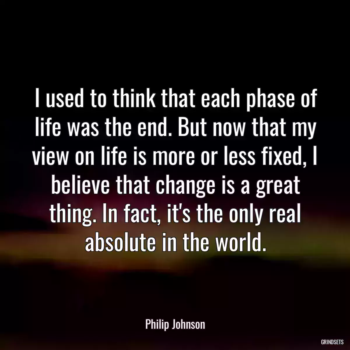 I used to think that each phase of life was the end. But now that my view on life is more or less fixed, I believe that change is a great thing. In fact, it\'s the only real absolute in the world.