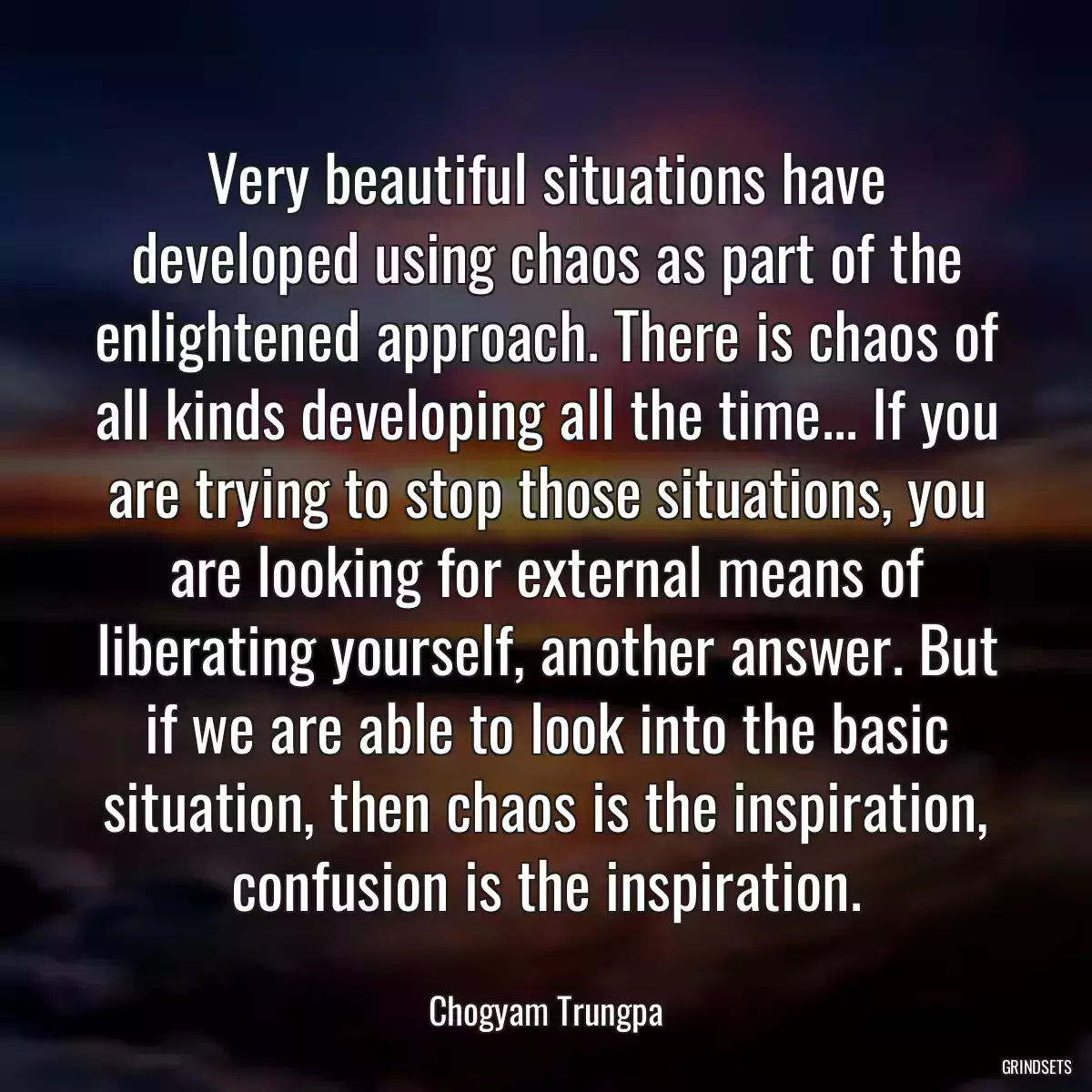 Very beautiful situations have developed using chaos as part of the enlightened approach. There is chaos of all kinds developing all the time... If you are trying to stop those situations, you are looking for external means of liberating yourself, another answer. But if we are able to look into the basic situation, then chaos is the inspiration, confusion is the inspiration.