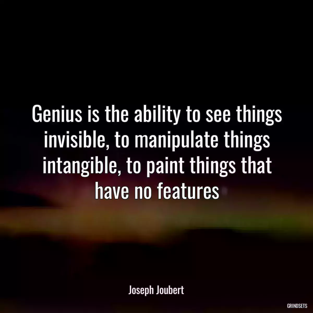 Genius is the ability to see things invisible, to manipulate things intangible, to paint things that have no features