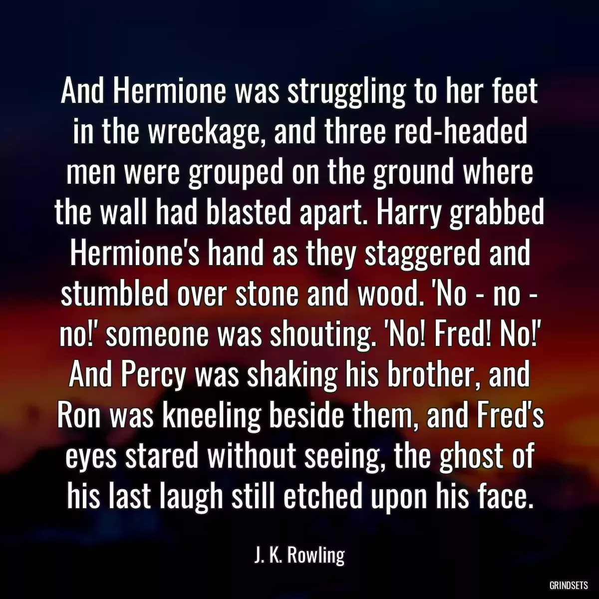 And Hermione was struggling to her feet in the wreckage, and three red-headed men were grouped on the ground where the wall had blasted apart. Harry grabbed Hermione\'s hand as they staggered and stumbled over stone and wood. \'No - no - no!\' someone was shouting. \'No! Fred! No!\' And Percy was shaking his brother, and Ron was kneeling beside them, and Fred\'s eyes stared without seeing, the ghost of his last laugh still etched upon his face.