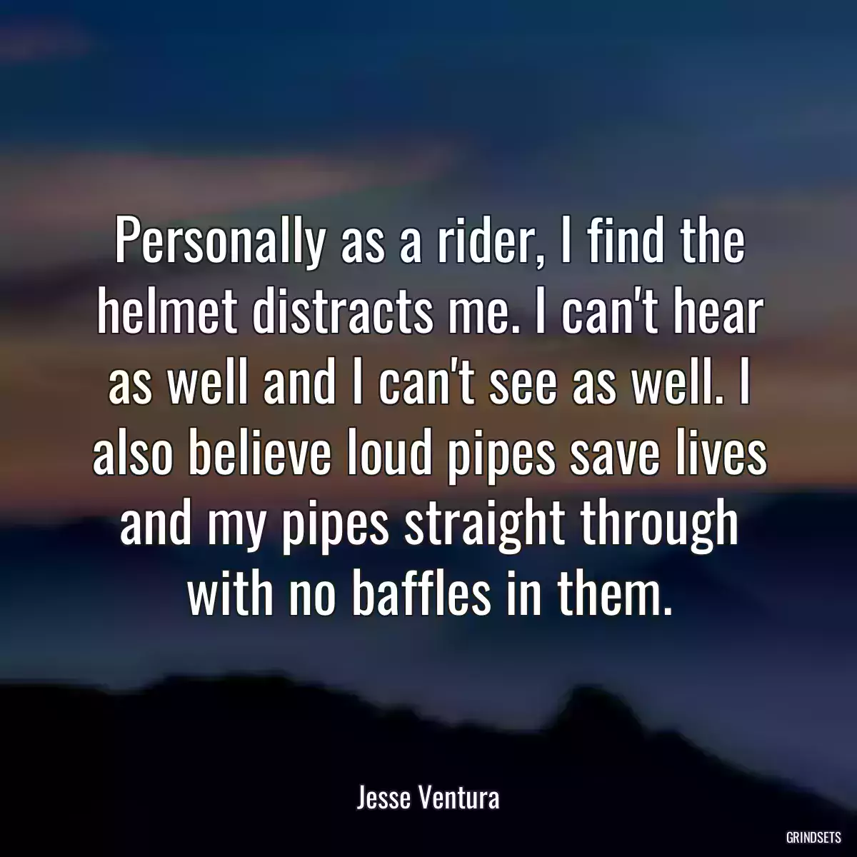 Personally as a rider, I find the helmet distracts me. I can\'t hear as well and I can\'t see as well. I also believe loud pipes save lives and my pipes straight through with no baffles in them.