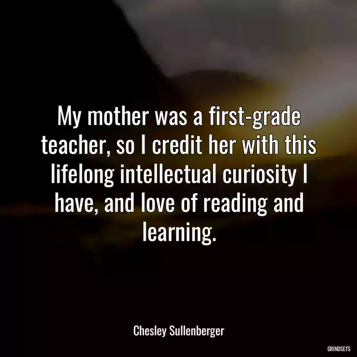 My mother was a first-grade teacher, so I credit her with this lifelong intellectual curiosity I have, and love of reading and learning.